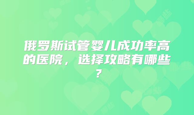 俄罗斯试管婴儿成功率高的医院，选择攻略有哪些？