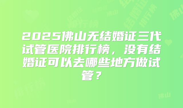 2025佛山无结婚证三代试管医院排行榜,没有结婚证可以去哪些地方做试管?