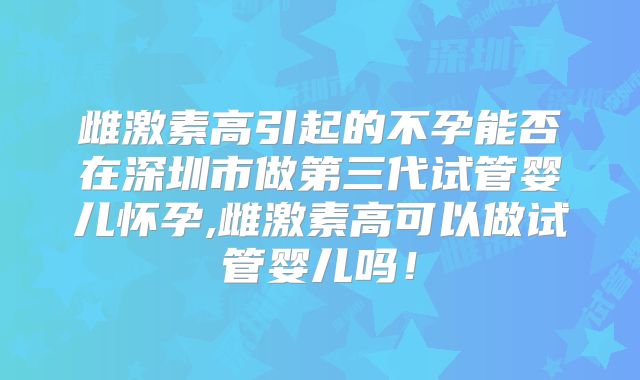 雌激素高引起的不孕能否在深圳市做第三代试管婴儿怀孕,雌激素高可以做试管婴儿吗！