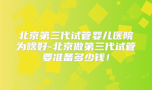 北京第三代试管婴儿医院为啥好-北京做第三代试管要准备多少钱！