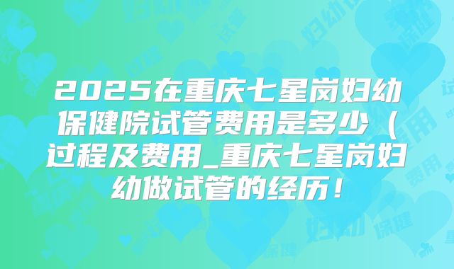 2025在重庆七星岗妇幼保健院试管费用是多少(过程及费用_重庆七星岗妇幼做试管的经历!