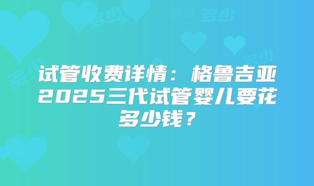 试管收费详情：格鲁吉亚2025三代试管婴儿要花多少钱？