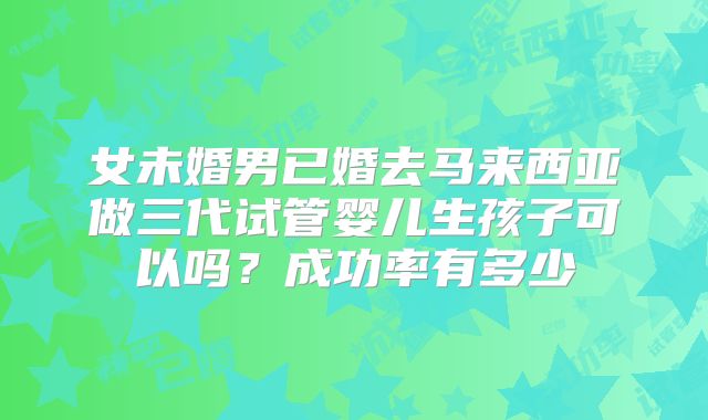 女未婚男已婚去马来西亚做三代试管婴儿生孩子可以吗？成功率有多少