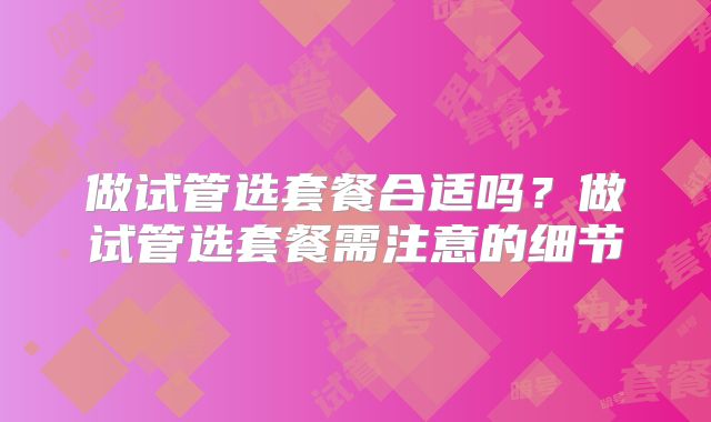 做试管选套餐合适吗?做试管选套餐需注意的细节