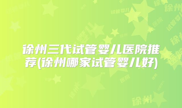 徐州三代试管婴儿医院推荐(徐州哪家试管婴儿好)