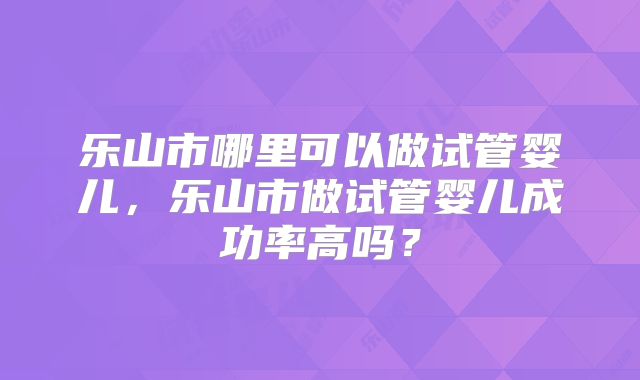乐山市哪里可以做试管婴儿,乐山市做试管婴儿成功率高吗?
