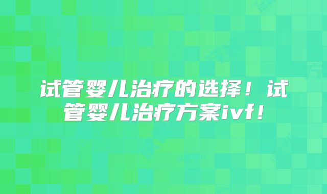 试管婴儿治疗的选择！试管婴儿治疗方案ivf！