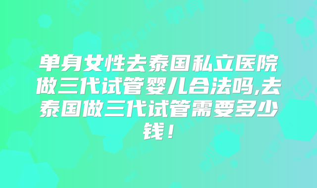 单身女性去泰国私立医院做三代试管婴儿合法吗,去泰国做三代试管需要多少钱！
