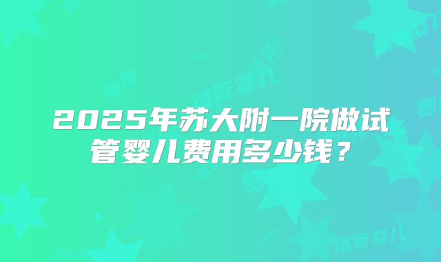 2025年苏大附一院做试管婴儿费用多少钱?