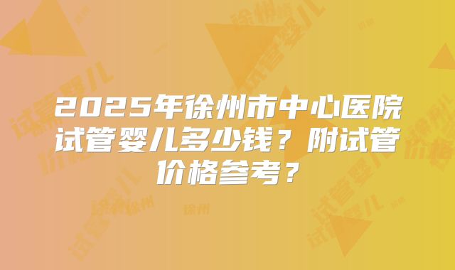 2025年徐州市中心医院试管婴儿多少钱？附试管价格参考？