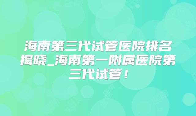 海南第三代试管医院排名揭晓_海南第一附属医院第三代试管!