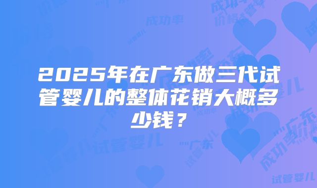2025年在广东做三代试管婴儿的整体花销大概多少钱？