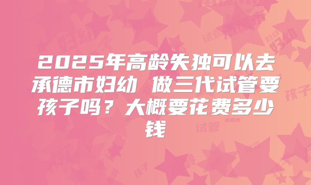 2025年高龄失独可以去承德市妇幼 做三代试管要孩子吗？大概要花费多少钱