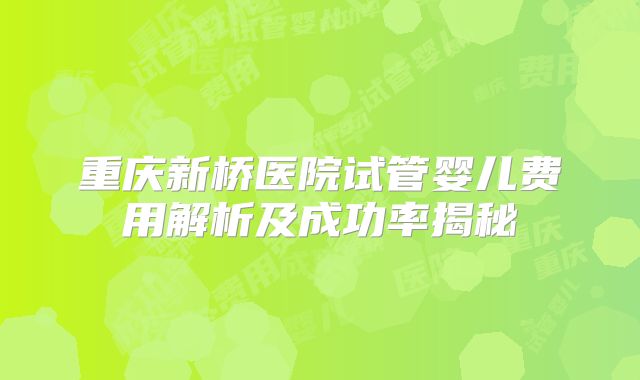 重庆新桥医院试管婴儿费用解析及成功率揭秘
