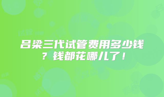 吕梁三代试管费用多少钱?钱都花哪儿了!