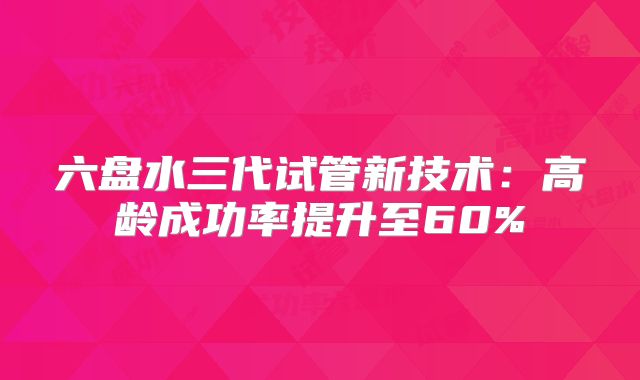 六盘水三代试管新技术：高龄成功率提升至60%