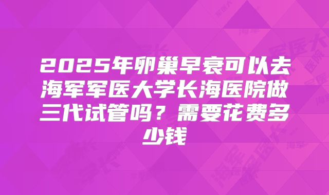 2025年卵巢早衰可以去海军军医大学长海医院做三代试管吗？需要花费多少钱