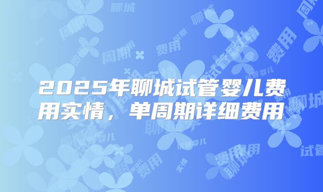 2025年聊城试管婴儿费用实情，单周期详细费用