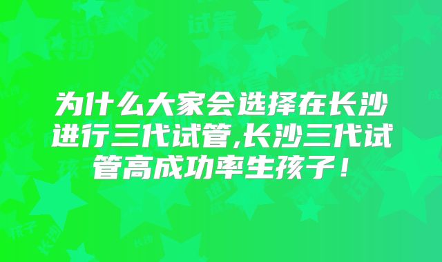 为什么大家会选择在长沙进行三代试管,长沙三代试管高成功率生孩子！