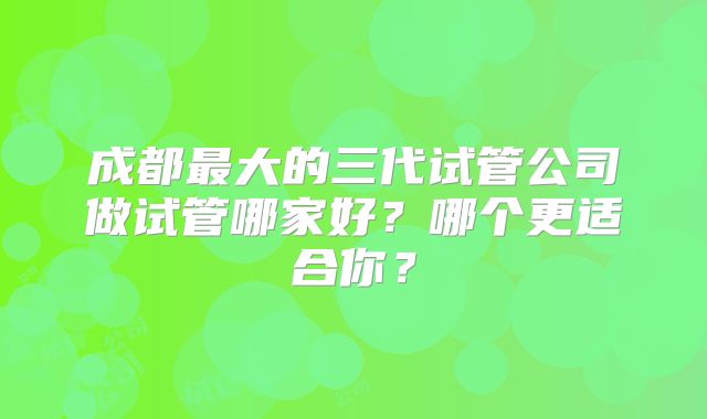 成都最大的三代试管公司做试管哪家好？哪个更适合你？