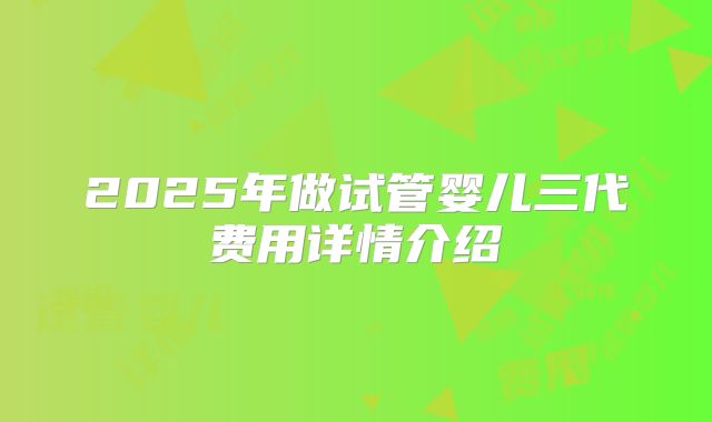 2025年做试管婴儿三代费用详情介绍
