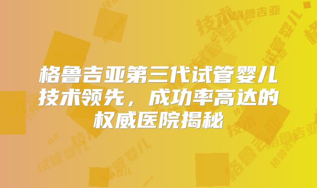 格鲁吉亚第三代试管婴儿技术领先，成功率高达的权威医院揭秘