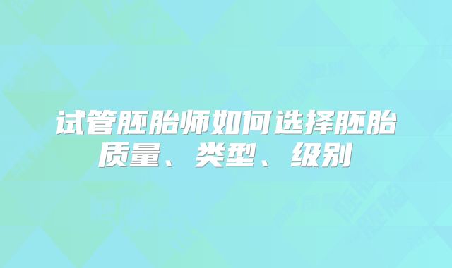 试管胚胎师如何选择胚胎质量、类型、级别