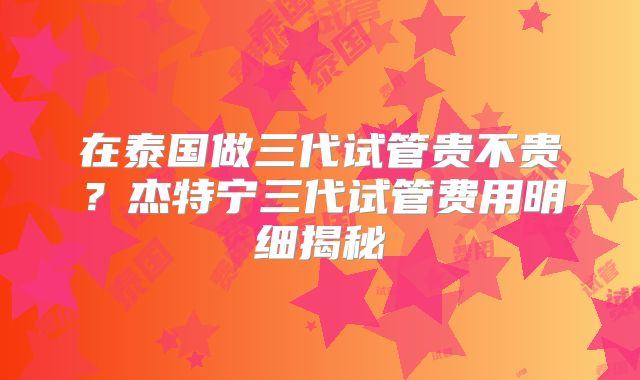 在泰国做三代试管贵不贵？杰特宁三代试管费用明细揭秘