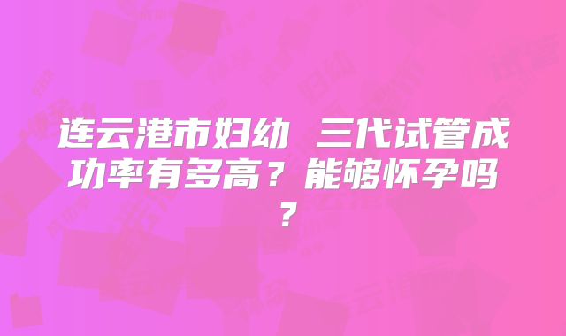 连云港市妇幼 三代试管成功率有多高?能够怀孕吗?