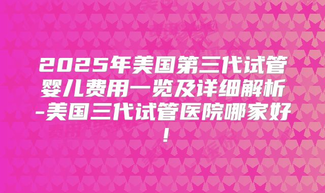 2025年美国第三代试管婴儿费用一览及详细解析-美国三代试管医院哪家好！