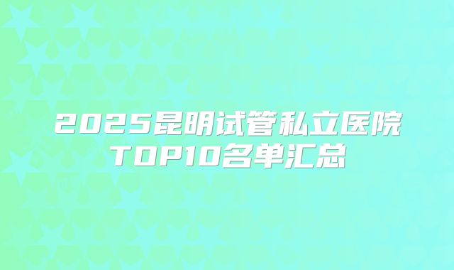 2025昆明试管私立医院TOP10名单汇总