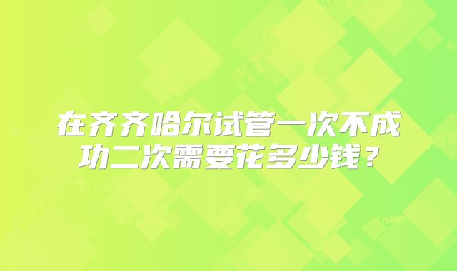 在齐齐哈尔试管一次不成功二次需要花多少钱？