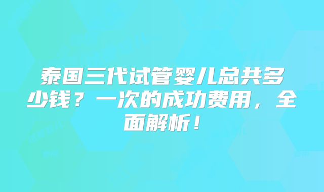 泰国三代试管婴儿总共多少钱？一次的成功费用，全面解析！