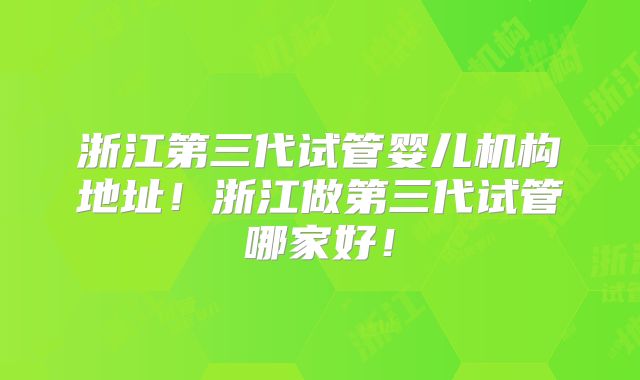 浙江第三代试管婴儿机构地址!浙江做第三代试管哪家好!