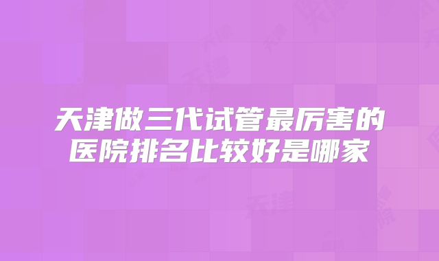 天津做三代试管最厉害的医院排名比较好是哪家