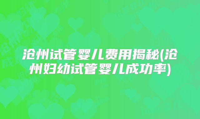 沧州试管婴儿费用揭秘(沧州妇幼试管婴儿成功率)