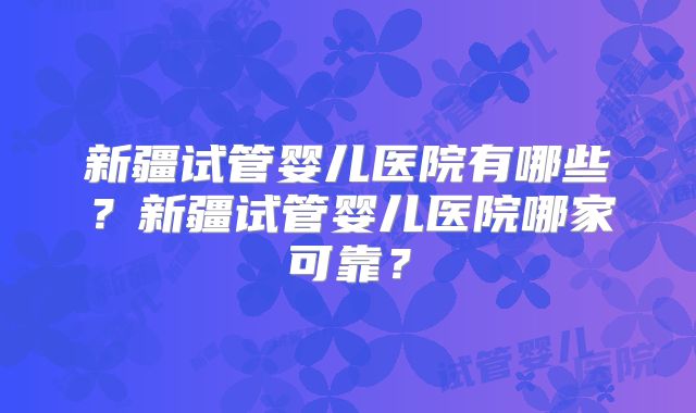 新疆试管婴儿医院有哪些？新疆试管婴儿医院哪家可靠？