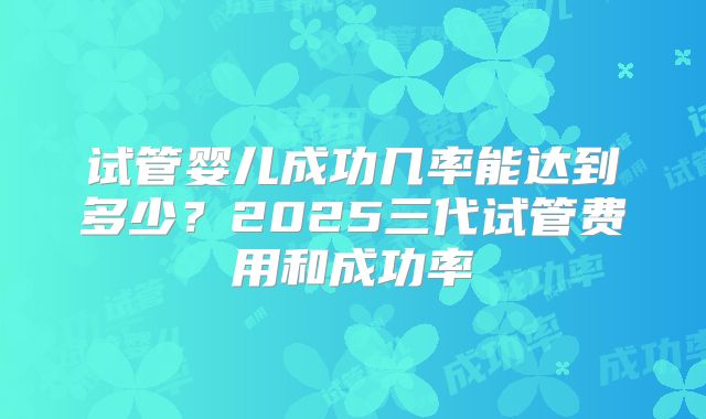 试管婴儿成功几率能达到多少？2025三代试管费用和成功率