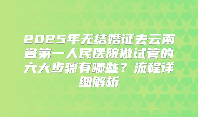 2025年无结婚证去云南省第一人民医院做试管的六大步骤有哪些？流程详细解析