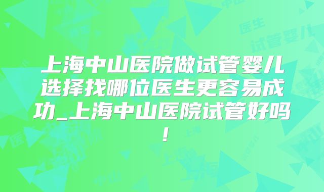 上海中山医院做试管婴儿选择找哪位医生更容易成功_上海中山医院试管好吗！