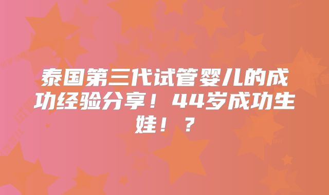 泰国第三代试管婴儿的成功经验分享！44岁成功生娃！？