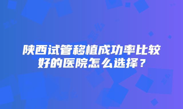 陕西试管移植成功率比较好的医院怎么选择?