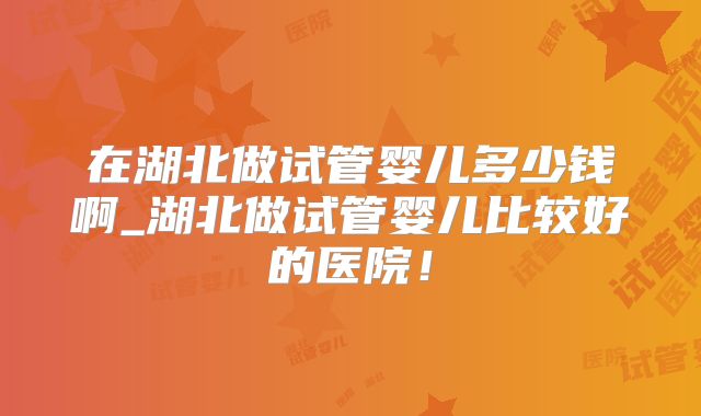 在湖北做试管婴儿多少钱啊_湖北做试管婴儿比较好的医院！