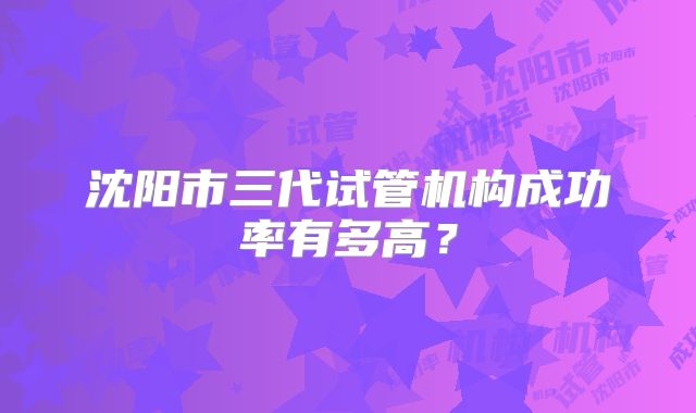沈阳市三代试管机构成功率有多高?