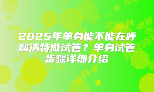 2025年单身能不能在呼和浩特做试管？单身试管步骤详细介绍