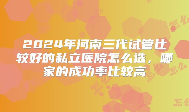 2024年河南三代试管比较好的私立医院怎么选，哪家的成功率比较高