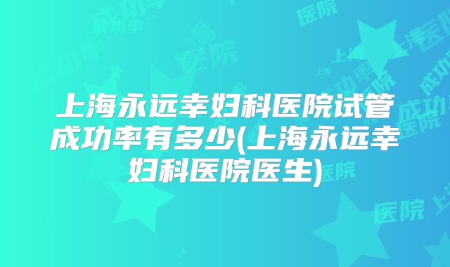 上海永远幸妇科医院试管成功率有多少(上海永远幸妇科医院医生)