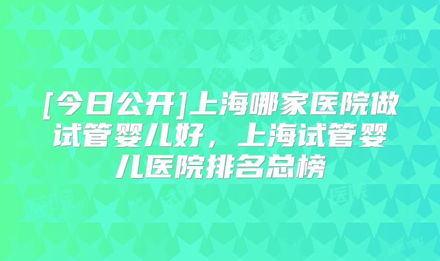 [今日公开]上海哪家医院做试管婴儿好，上海试管婴儿医院排名总榜