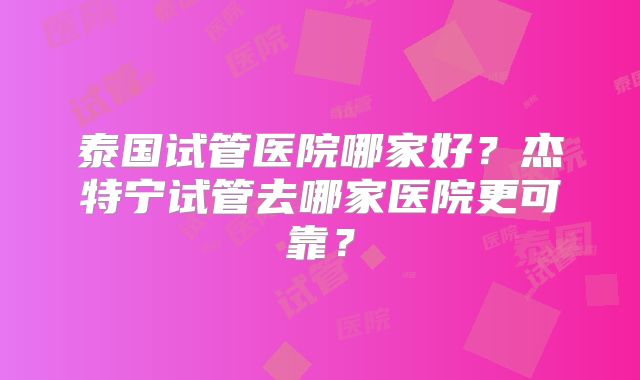 泰国试管医院哪家好？杰特宁试管去哪家医院更可靠？