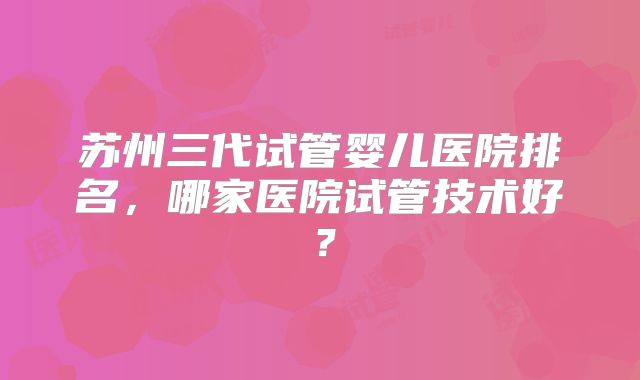 苏州三代试管婴儿医院排名，哪家医院试管技术好？
